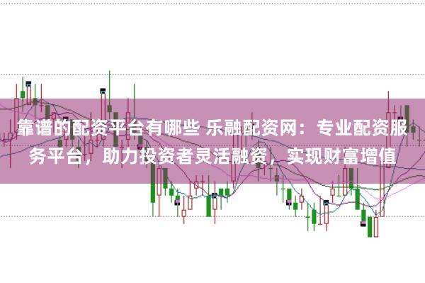 靠谱的配资平台有哪些 乐融配资网：专业配资服务平台，助力投资者灵活融资，实现财富增值