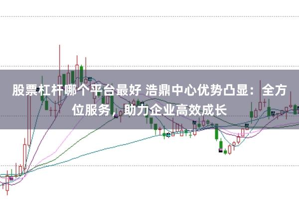 股票杠杆哪个平台最好 浩鼎中心优势凸显：全方位服务，助力企业高效成长