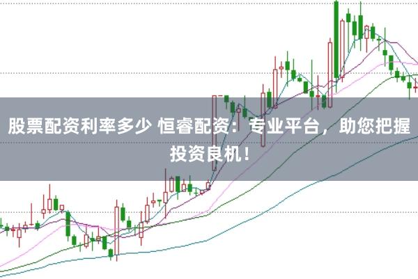 股票配资利率多少 恒睿配资：专业平台，助您把握投资良机！