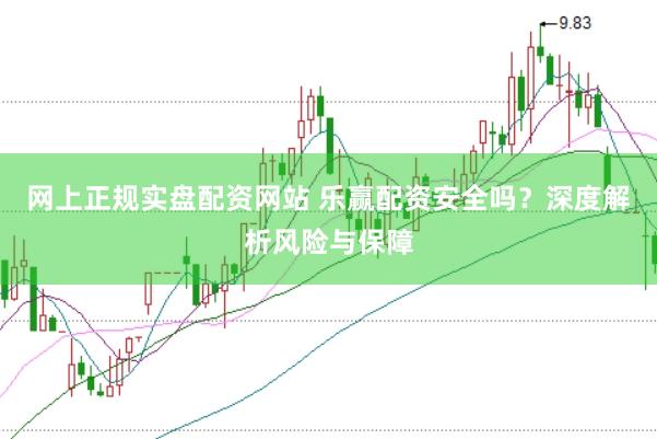 网上正规实盘配资网站 乐赢配资安全吗？深度解析风险与保障