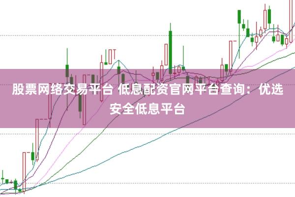 股票网络交易平台 低息配资官网平台查询：优选安全低息平台