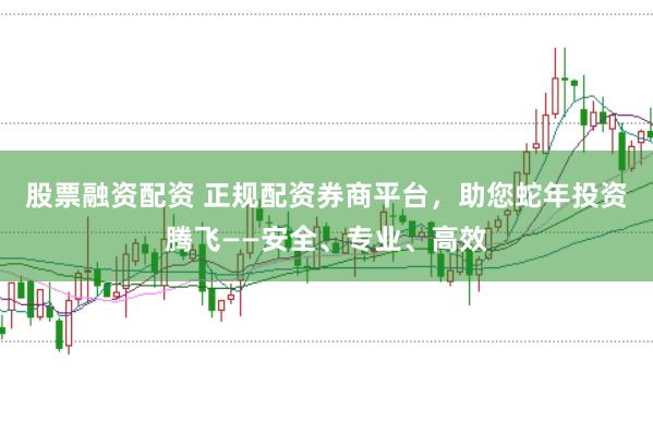 股票融资配资 正规配资券商平台，助您蛇年投资腾飞——安全、专业、高效