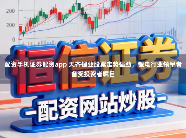 配资手机证券配资app 天齐锂业股票走势强劲，锂电行业领军者备受投资者瞩目