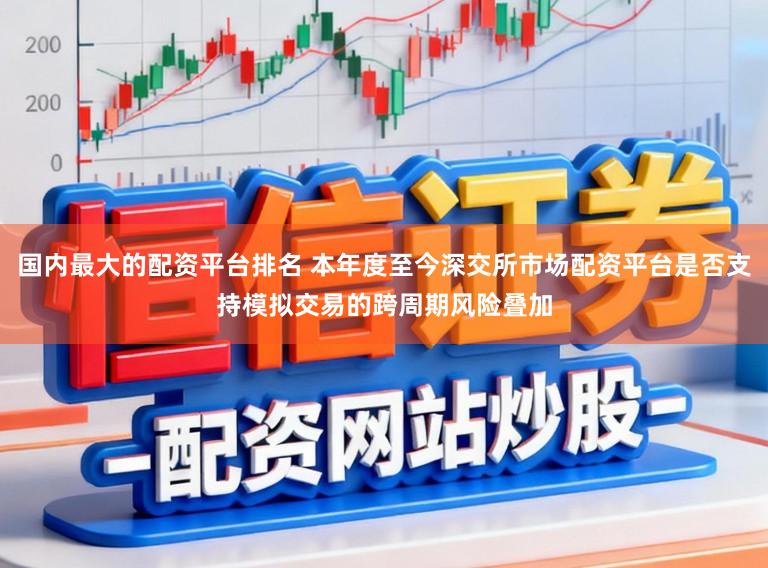国内最大的配资平台排名 本年度至今深交所市场配资平台是否支持模拟交易的跨周期风险叠加