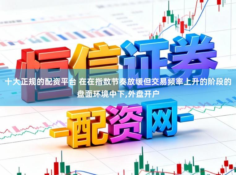 十大正规的配资平台 在在指数节奏放缓但交易频率上升的阶段的盘面环境中下,外盘开户