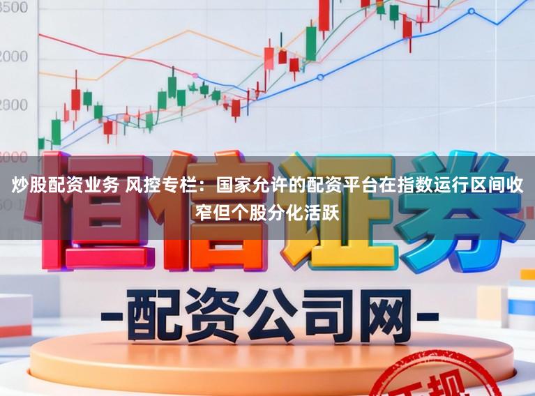 炒股配资业务 风控专栏：国家允许的配资平台在指数运行区间收窄但个股分化活跃