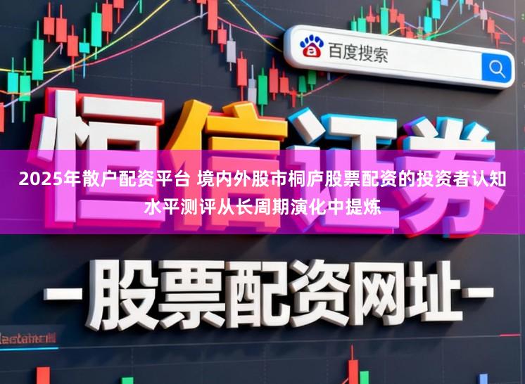 2025年散户配资平台 境内外股市桐庐股票配资的投资者认知水平测评从长周期演化中提炼