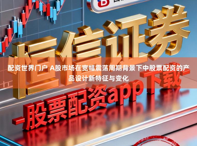 配资世界门户 A股市场在宽幅震荡周期背景下中股票配资的产品设计新特征与变化