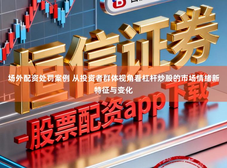 场外配资处罚案例 从投资者群体视角看杠杆炒股的市场情绪新特征与变化