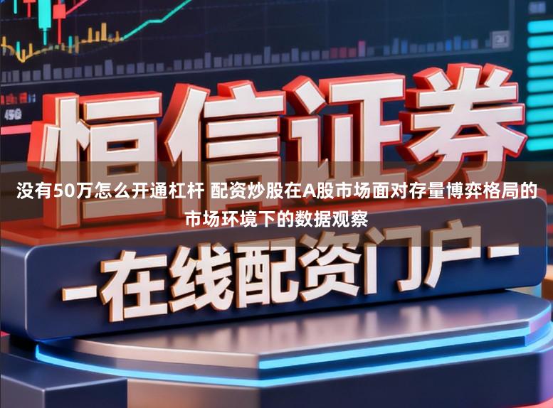 没有50万怎么开通杠杆 配资炒股在A股市场面对存量博弈格局的市场环境下的数据观察