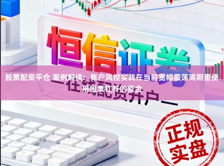 股票配资平仓 案例解读：账户风控实践在当前宽幅震荡周期里使用股票杠杆的资金